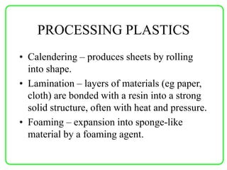 PROCESSING PLASTICS
• Calendering – produces sheets by rolling
into shape.
• Lamination – layers of materials (eg paper,
cloth) are bonded with a resin into a strong
solid structure, often with heat and pressure.
• Foaming – expansion into sponge-like
material by a foaming agent.
 