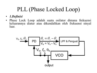 PLL (Phase Locked Loop)
• 1.Definisi
• Phase Lock Loop adalah suatu osilator dimana frekuensi
keluarannya diatur atau dikendalikan oleh frekuensi sinyal
luar.
 