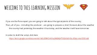 WELCOME TO THIS LEARNING MISSION
If you are the flora expert, you are going to talk about the typical plants of the country.
Then, all of you - including the producer - are going to prepare a short forecast about the weather
the country had yesterday, the weather it has today, and the weather it will have tomorrow.
In order to draft the script, click here
https://docs.google.com/document/d/1d0J2BlKOvKihxjMk2Mj4TSQk3d3V2uJGhjrcxvtuCGE/edit
 