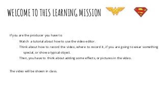 WELCOME TO THIS LEARNING MISSION
If you are the producer you have to:
Watch a tutorial about how to use the video editor.
Think about how to record the video, where to record it, if you are going to wear something
special, or show a typical object.
Then, you have to think about adding some effects, or pictures in the video.
The video will be shown in class.
 