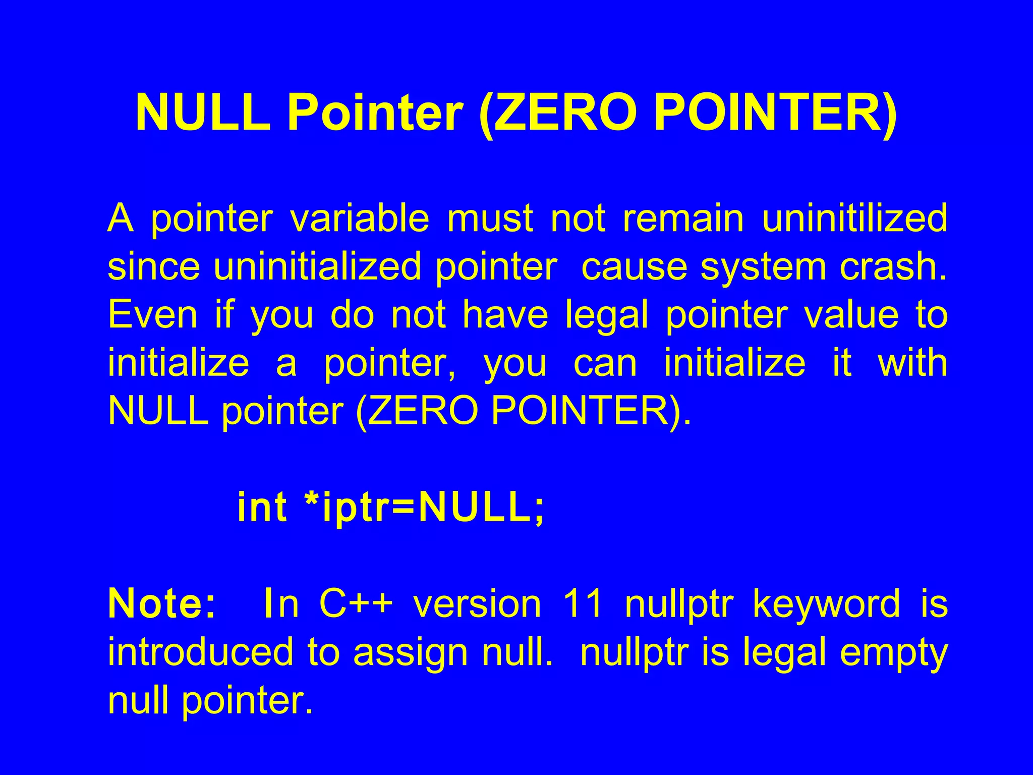 NULL Pointer (ZERO POINTER)
A pointer variable must not remain uninitilized
since uninitialized pointer cause system crash.
Even if you do not have legal pointer value to
initialize a pointer, you can initialize it with
NULL pointer (ZERO POINTER).
int *iptr=NULL;
Note: In C++ version 11 nullptr keyword is
introduced to assign null. nullptr is legal empty
null pointer.
 