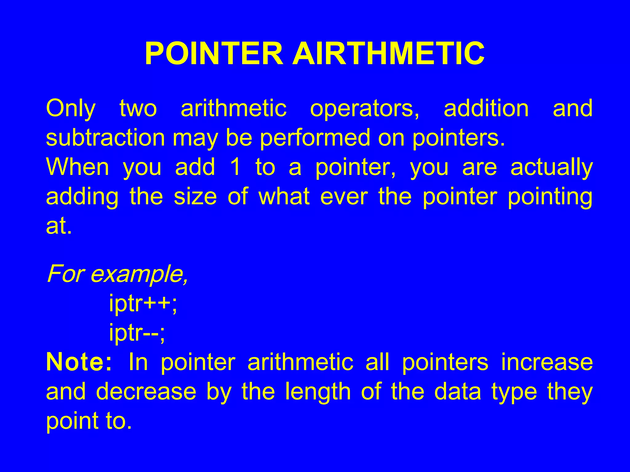 POINTER AIRTHMETIC
Only two arithmetic operators, addition and
subtraction may be performed on pointers.
When you add 1 to a pointer, you are actually
adding the size of what ever the pointer pointing
at.
For example,
iptr++;
iptr--;
Note: In pointer arithmetic all pointers increase
and decrease by the length of the data type they
point to.
 