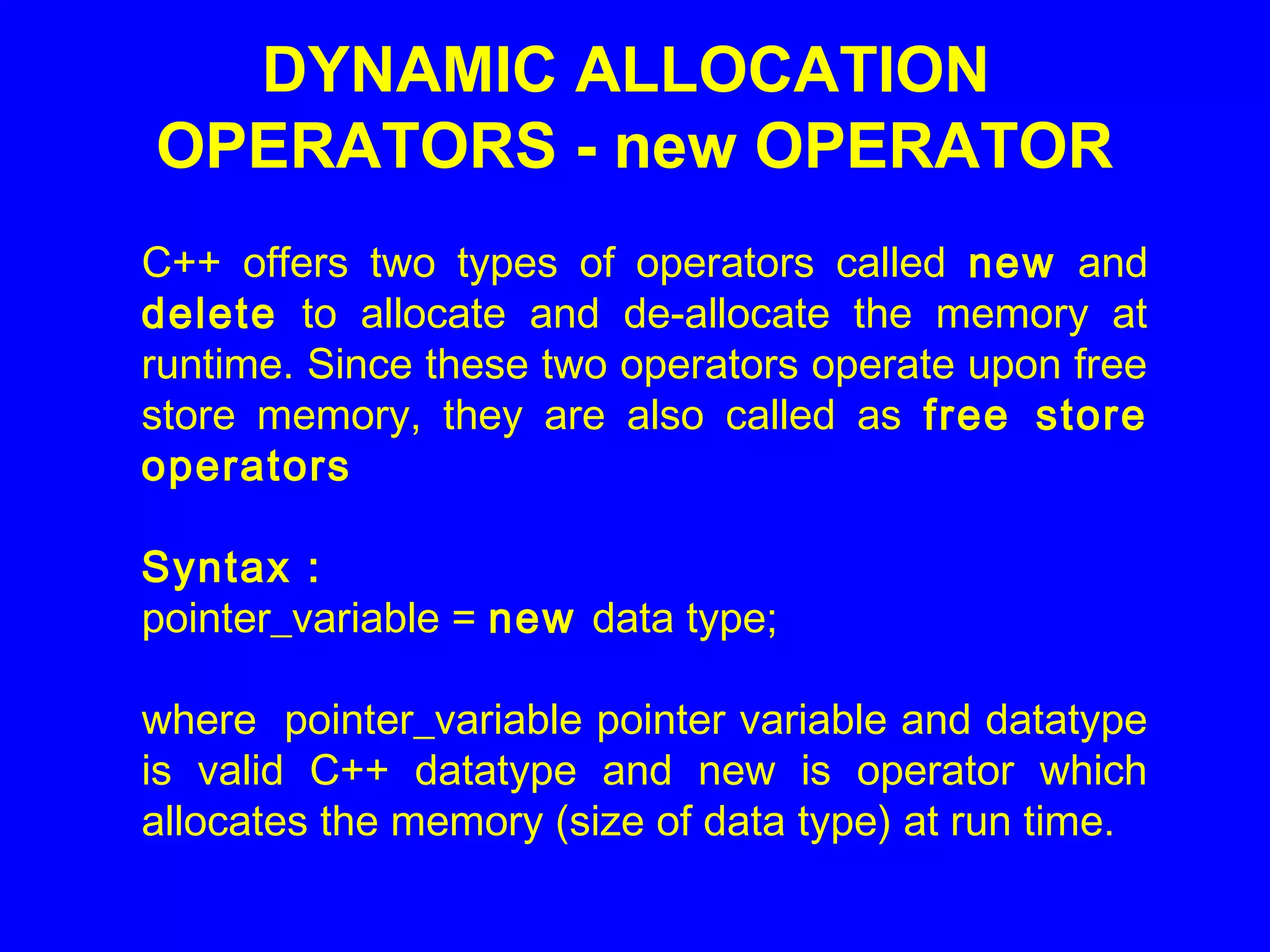 DYNAMIC ALLOCATION
OPERATORS - new OPERATOR
C++ offers two types of operators called new and
delete to allocate and de-allocate the memory at
runtime. Since these two operators operate upon free
store memory, they are also called as free store
operators
Syntax :
pointer_variable = new data type;
where pointer_variable pointer variable and datatype
is valid C++ datatype and new is operator which
allocates the memory (size of data type) at run time.
 