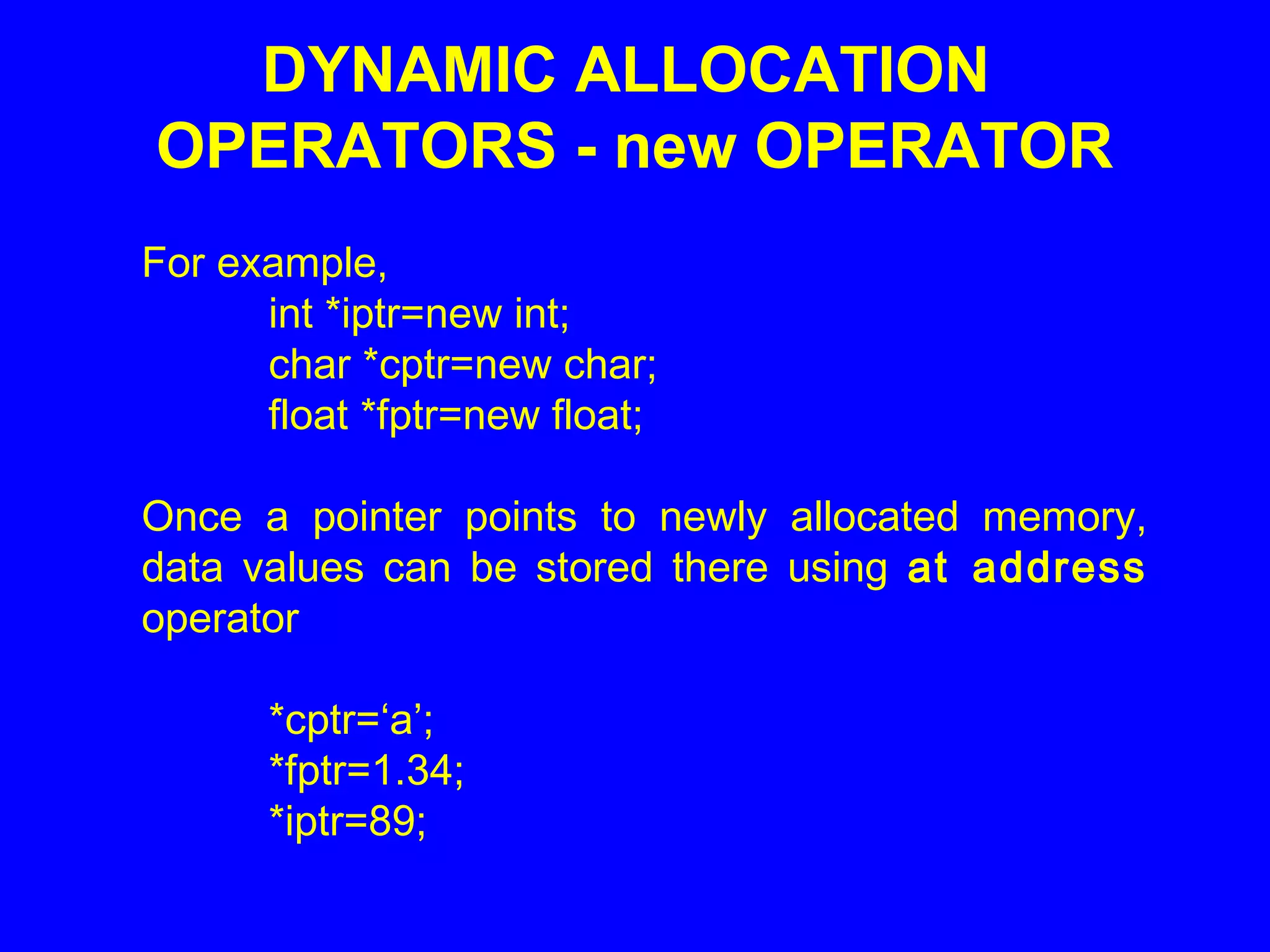 For example,
int *iptr=new int;
char *cptr=new char;
float *fptr=new float;
Once a pointer points to newly allocated memory,
data values can be stored there using at address
operator
*cptr=‘a’;
*fptr=1.34;
*iptr=89;
DYNAMIC ALLOCATION
OPERATORS - new OPERATOR
 