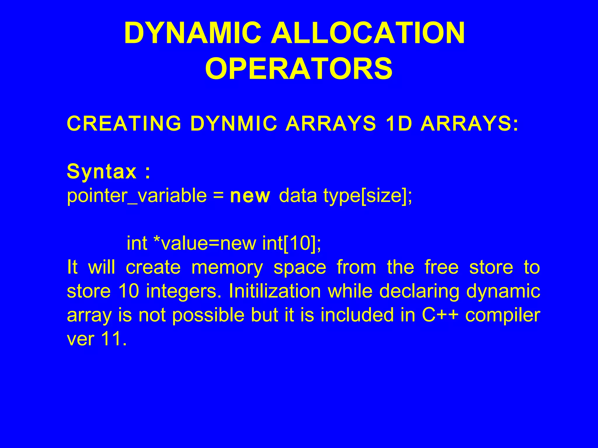 DYNAMIC ALLOCATION
OPERATORS
CREATING DYNMIC ARRAYS 1D ARRAYS:
Syntax :
pointer_variable = new data type[size];
int *value=new int[10];
It will create memory space from the free store to
store 10 integers. Initilization while declaring dynamic
array is not possible but it is included in C++ compiler
ver 11.
 