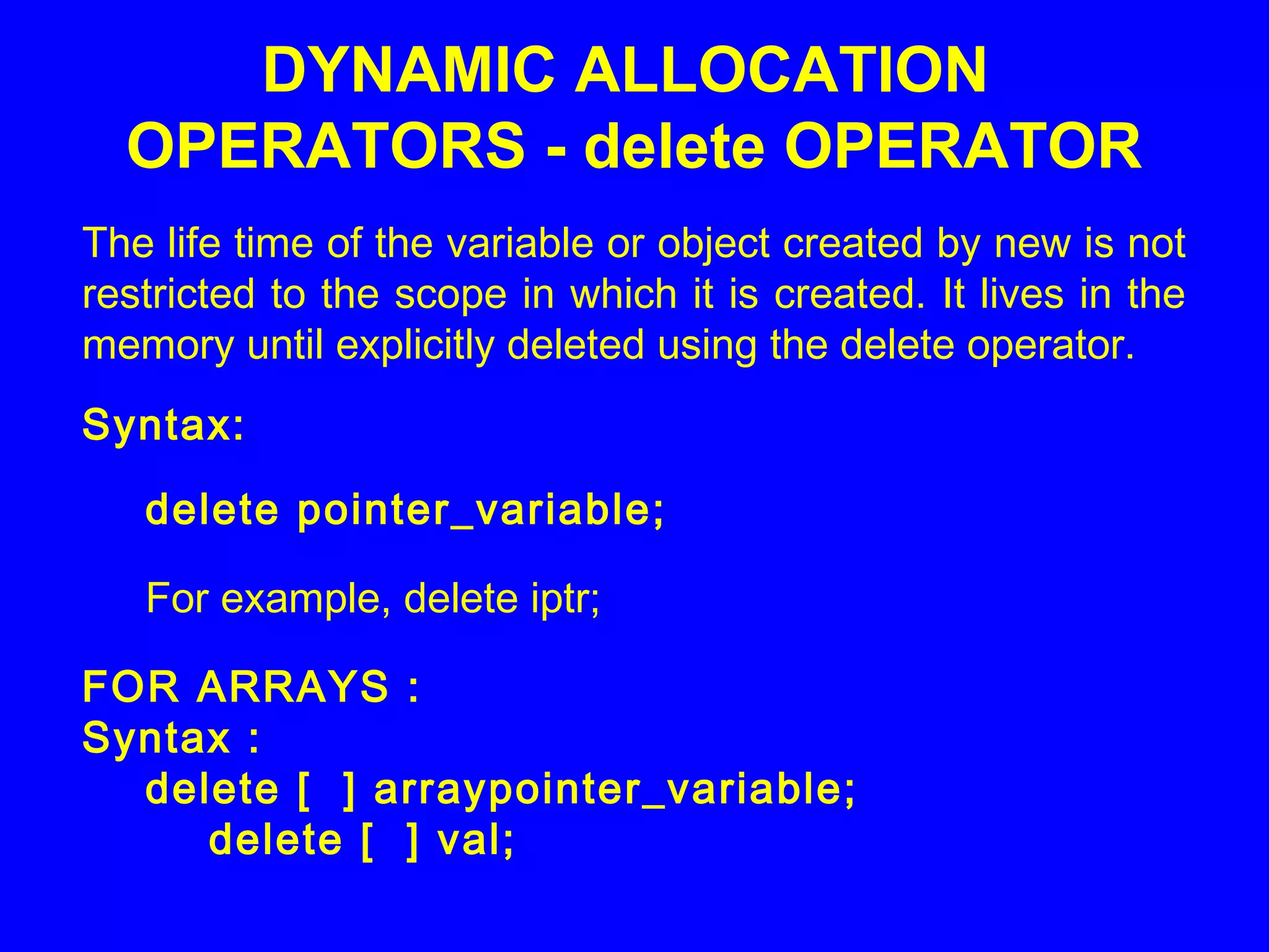 The life time of the variable or object created by new is not
restricted to the scope in which it is created. It lives in the
memory until explicitly deleted using the delete operator.
Syntax:
delete pointer_variable;
For example, delete iptr;
FOR ARRAYS :
Syntax :
delete [ ] arraypointer_variable;
delete [ ] val;
DYNAMIC ALLOCATION
OPERATORS - delete OPERATOR
 