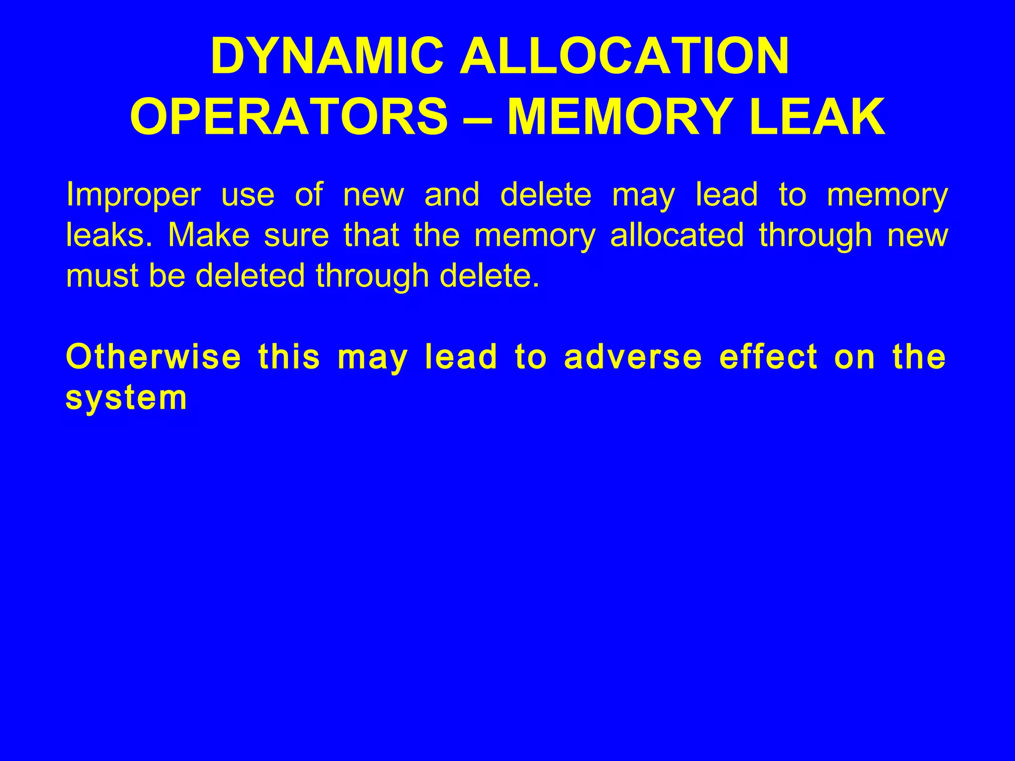 Improper use of new and delete may lead to memory
leaks. Make sure that the memory allocated through new
must be deleted through delete.
Otherwise this may lead to adverse effect on the
system
DYNAMIC ALLOCATION
OPERATORS – MEMORY LEAK
 