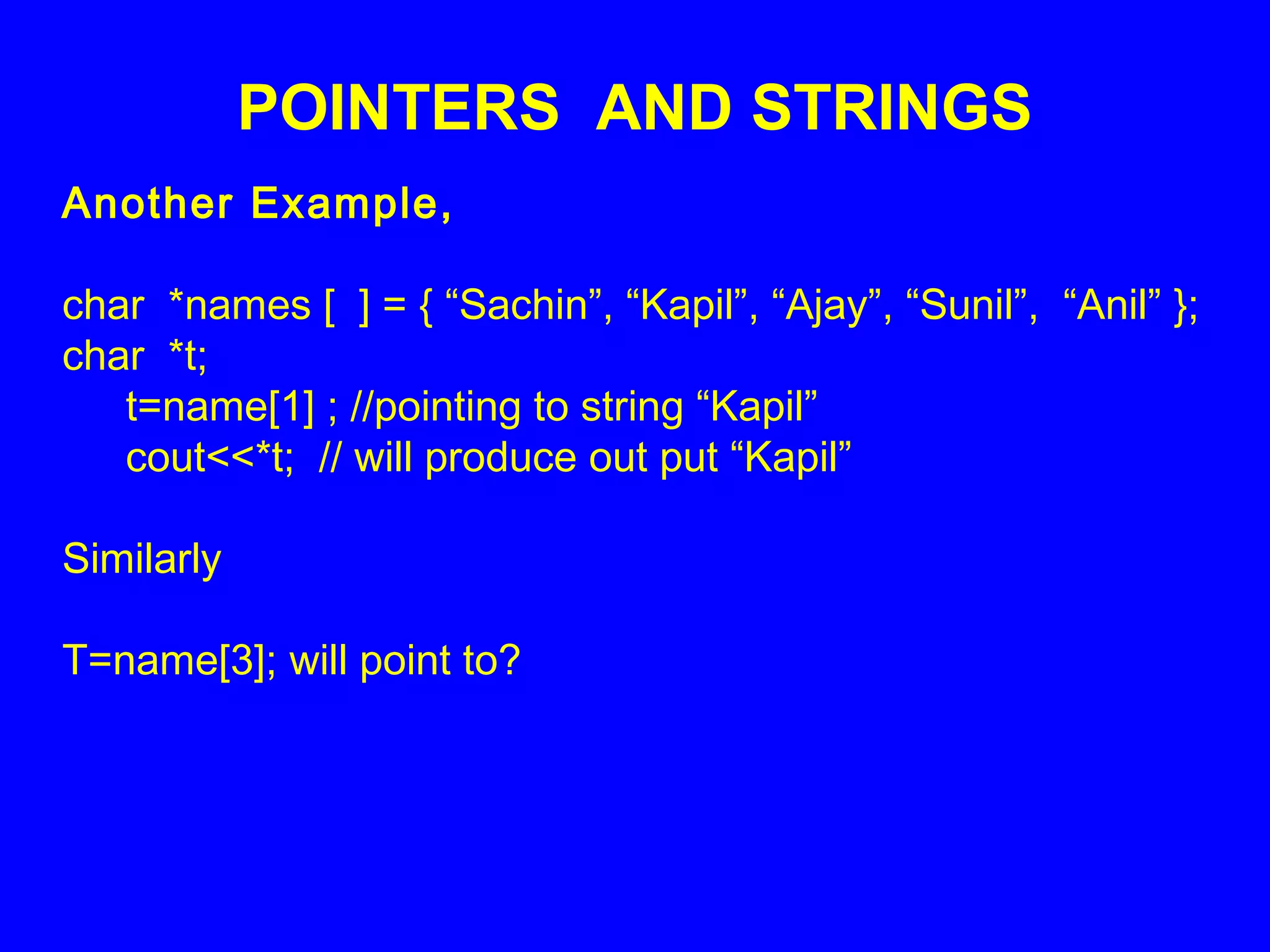POINTERS AND STRINGS
Another Example,
char *names [ ] = { “Sachin”, “Kapil”, “Ajay”, “Sunil”, “Anil” };
char *t;
t=name[1] ; //pointing to string “Kapil”
cout<<*t; // will produce out put “Kapil”
Similarly
T=name[3]; will point to?
 