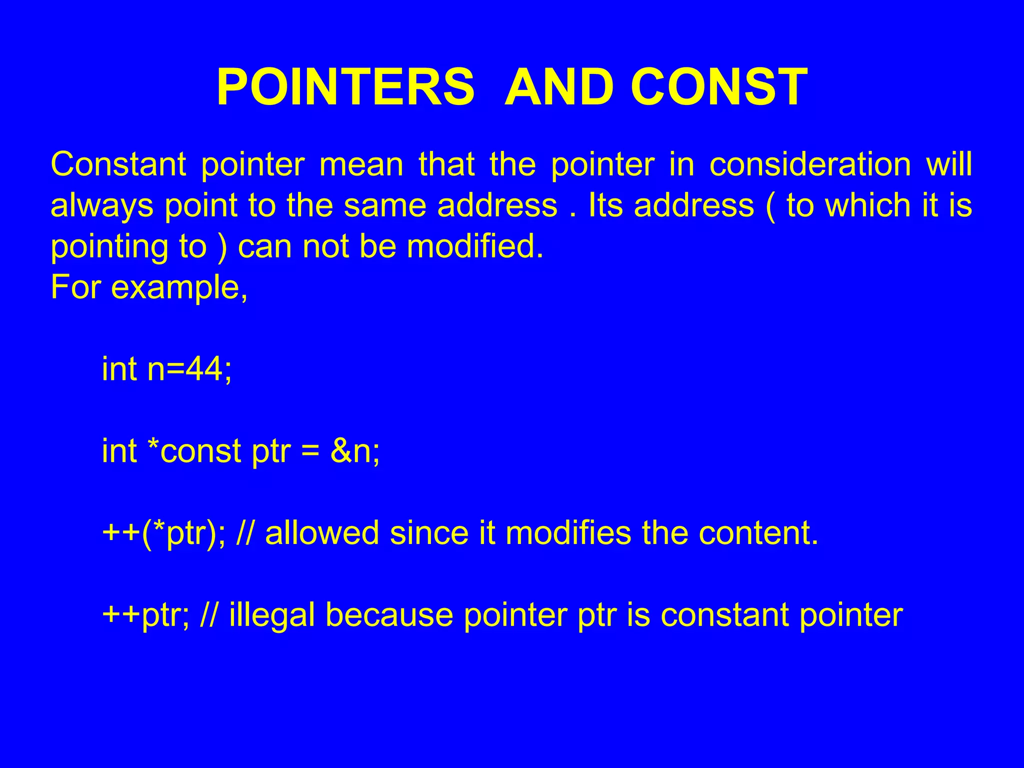 POINTERS AND CONST
Constant pointer mean that the pointer in consideration will
always point to the same address . Its address ( to which it is
pointing to ) can not be modified.
For example,
int n=44;
int *const ptr = &n;
++(*ptr); // allowed since it modifies the content.
++ptr; // illegal because pointer ptr is constant pointer
 