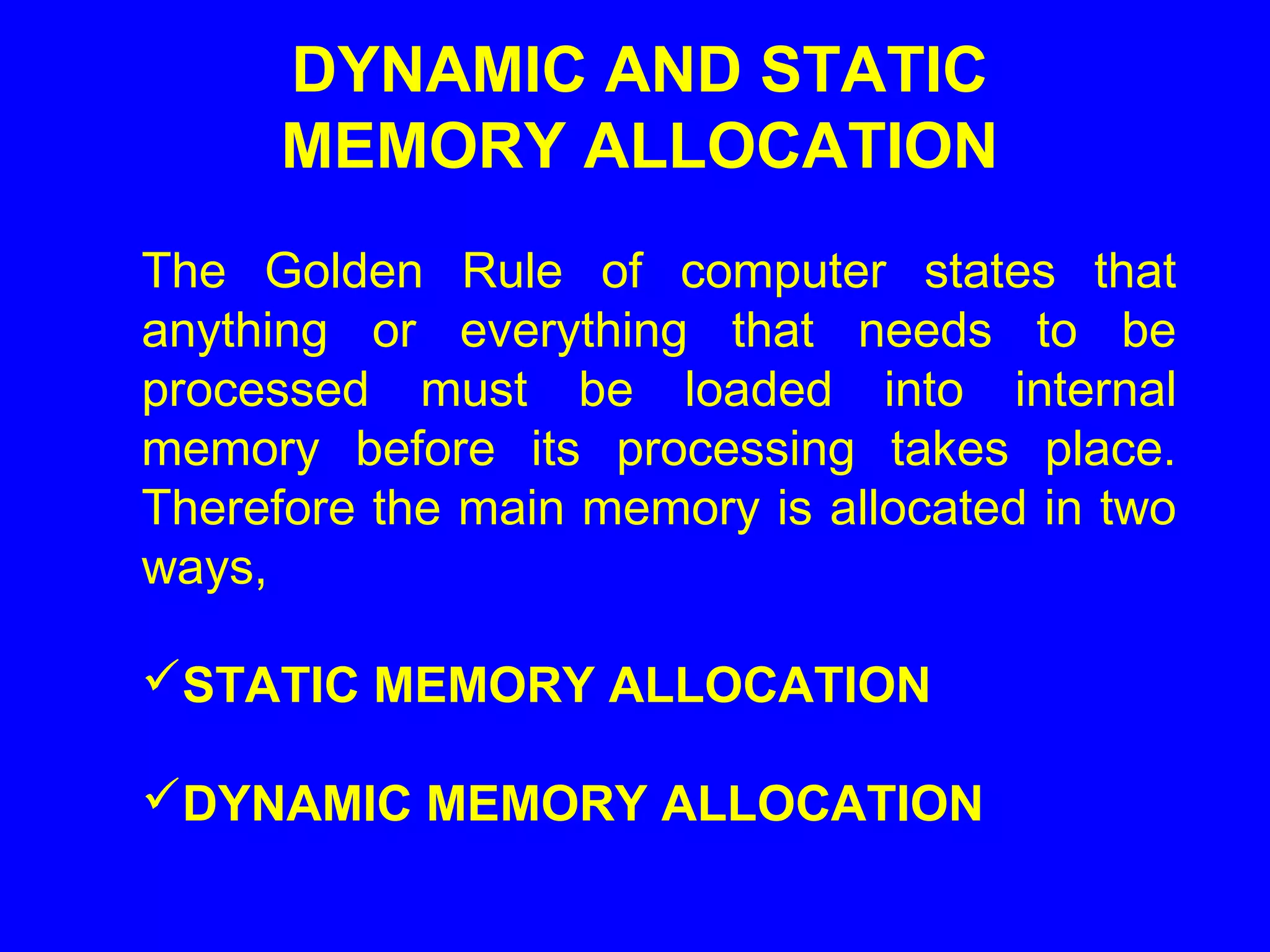 DYNAMIC AND STATIC
MEMORY ALLOCATION
The Golden Rule of computer states that
anything or everything that needs to be
processed must be loaded into internal
memory before its processing takes place.
Therefore the main memory is allocated in two
ways,
STATIC MEMORY ALLOCATION
DYNAMIC MEMORY ALLOCATION
 