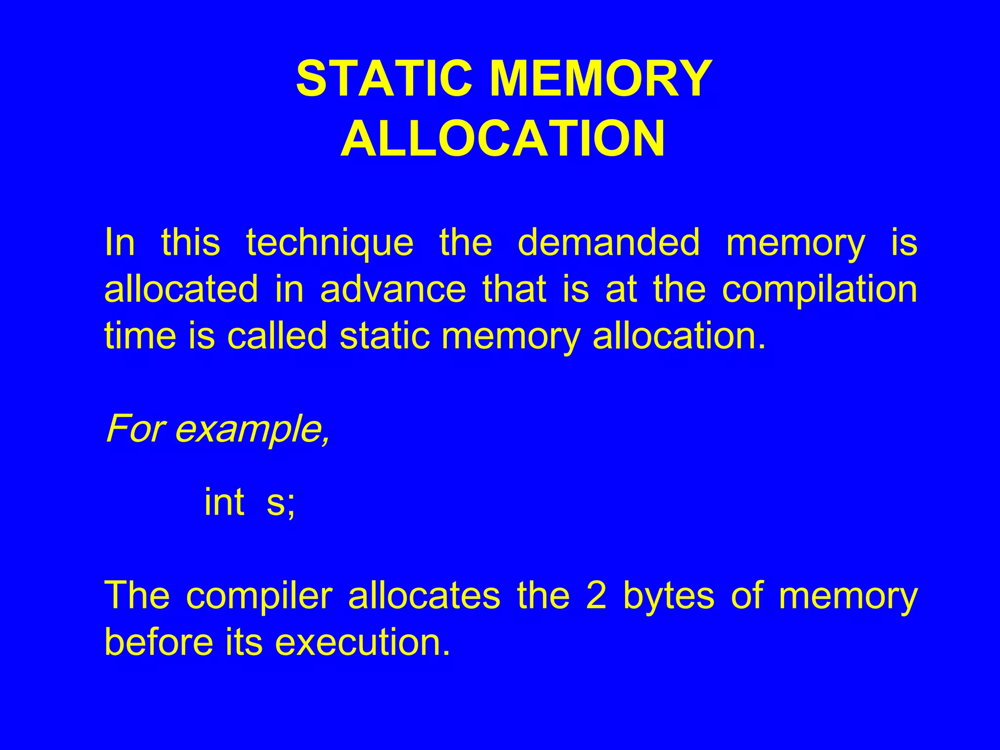 STATIC MEMORY
ALLOCATION
In this technique the demanded memory is
allocated in advance that is at the compilation
time is called static memory allocation.
For example,
int s;
The compiler allocates the 2 bytes of memory
before its execution.
 