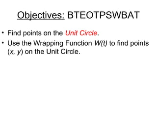 Objectives: BTEOTPSWBAT
• Find points on the Unit Circle.
• Use the Wrapping Function W(t) to find points
(x, y) on the Unit Circle.

 