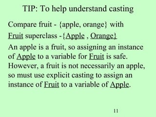 TIP: To help understand casting
Compare fruit - {apple, orange} with
Fruit superclass -{Apple , Orange}
An apple is a fruit, so assigning an instance
of Apple to a variable for Fruit is safe.
However, a fruit is not necessarily an apple,
so must use explicit casting to assign an
instance of Fruit to a variable of Apple.


                                  11
 