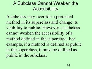 A Subclass Cannot Weaken the
            Accessibility
A subclass may override a protected
method in its superclass and change its
visibility to public. However, a subclass
cannot weaken the accessibility of a
method defined in the superclass. For
example, if a method is defined as public
in the superclass, it must be defined as
public in the subclass.

                                14
 