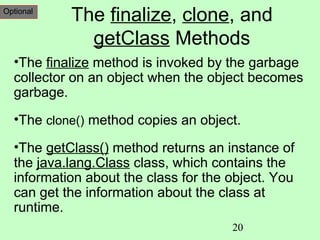 Optional
           The finalize, clone, and
             getClass Methods
  •The finalize method is invoked by the garbage
  collector on an object when the object becomes
  garbage.
  •The clone() method copies an object.

  •The getClass() method returns an instance of
  the java.lang.Class class, which contains the
  information about the class for the object. You
  can get the information about the class at
  runtime.
                                      20
 