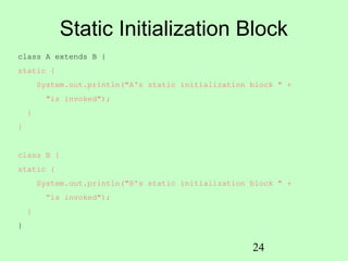 Static Initialization Block
class A extends B {
static {
        System.out.println("A's static initialization block " +
         "is invoked");
    }
}


class B {
static {
        System.out.println("B's static initialization block " +
         “is invoked");
    }
}


                                                      24
 