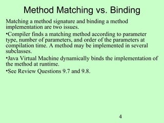 Method Matching vs. Binding
Matching a method signature and binding a method
implementation are two issues.
•Compiler finds a matching method according to parameter
type, number of parameters, and order of the parameters at
compilation time. A method may be implemented in several
subclasses.
•Java Virtual Machine dynamically binds the implementation of
the method at runtime.
•See Review Questions 9.7 and 9.8.




                                             4
 