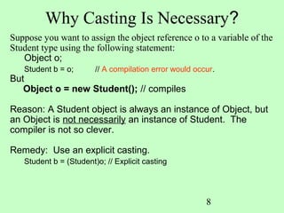 Why Casting Is Necessary?
Suppose you want to assign the object reference o to a variable of the
Student type using the following statement:
   Object o;
   Student b = o;       // A compilation error would occur.
But
   Object o = new Student(); // compiles

Reason: A Student object is always an instance of Object, but
an Object is not necessarily an instance of Student. The
compiler is not so clever.

Remedy: Use an explicit casting.
   Student b = (Student)o; // Explicit casting




                                                        8
 