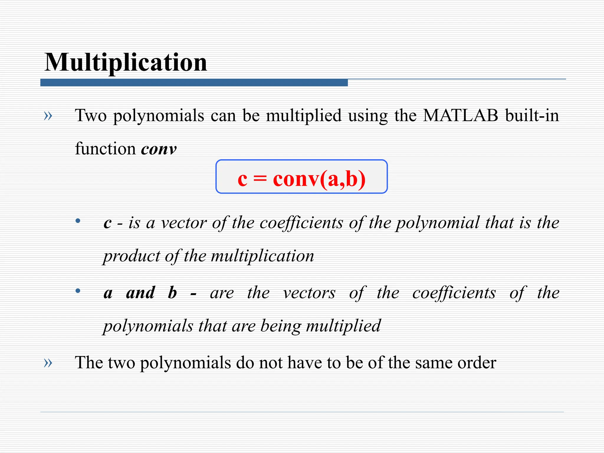 Multiplication
» Two polynomials can be multiplied using the MATLAB built-in
function conv
• c - is a vector of the coefficients of the polynomial that is the
product of the multiplication
• a and b - are the vectors of the coefficients of the
polynomials that are being multiplied
» The two polynomials do not have to be of the same order
c = conv(a,b)
 