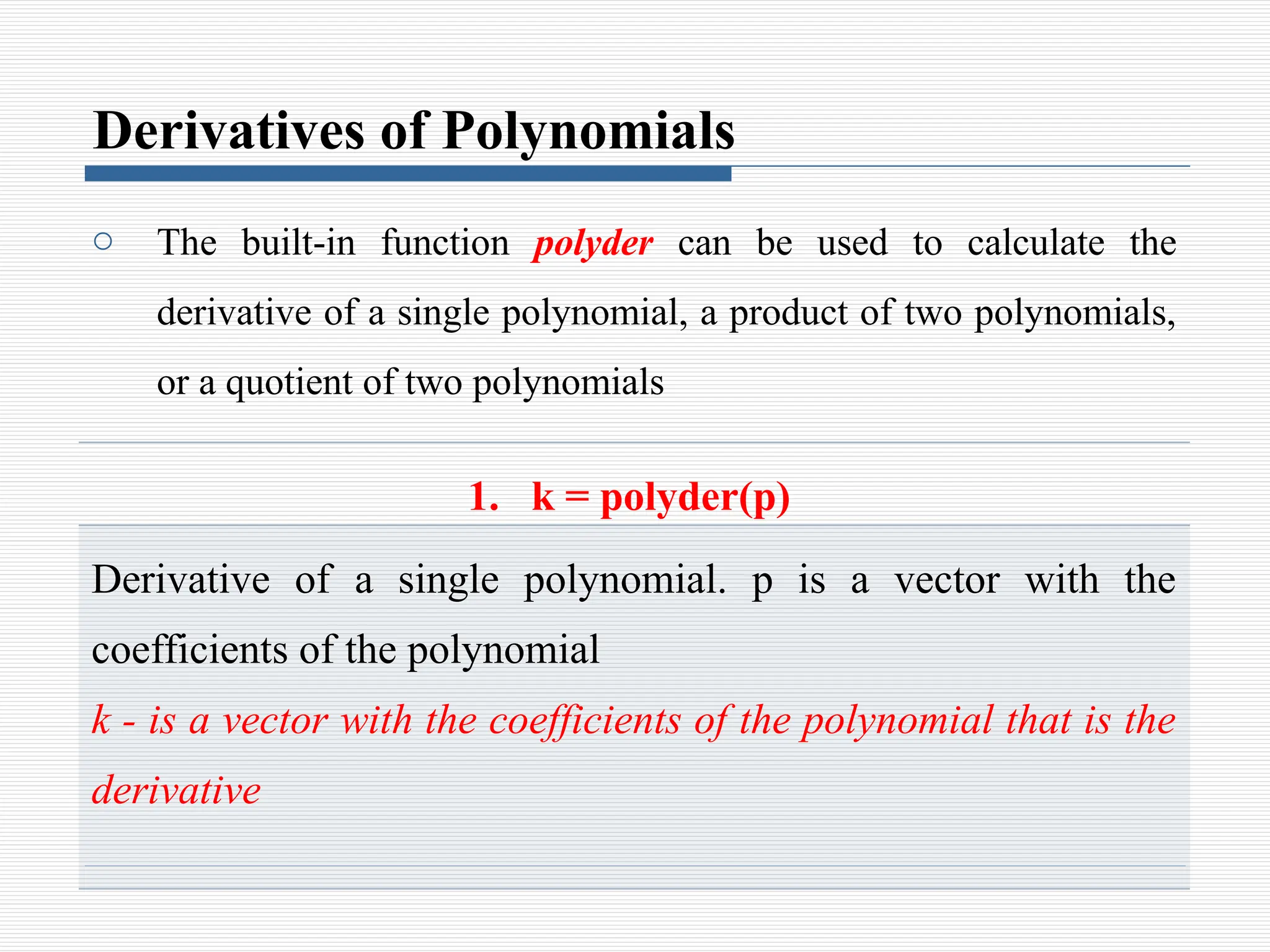 Derivatives of Polynomials
o The built-in function polyder can be used to calculate the
derivative of a single polynomial, a product of two polynomials,
or a quotient of two polynomials
1. k = polyder(p)
Derivative of a single polynomial. p is a vector with the
coefficients of the polynomial
k - is a vector with the coefficients of the polynomial that is the
derivative
 
