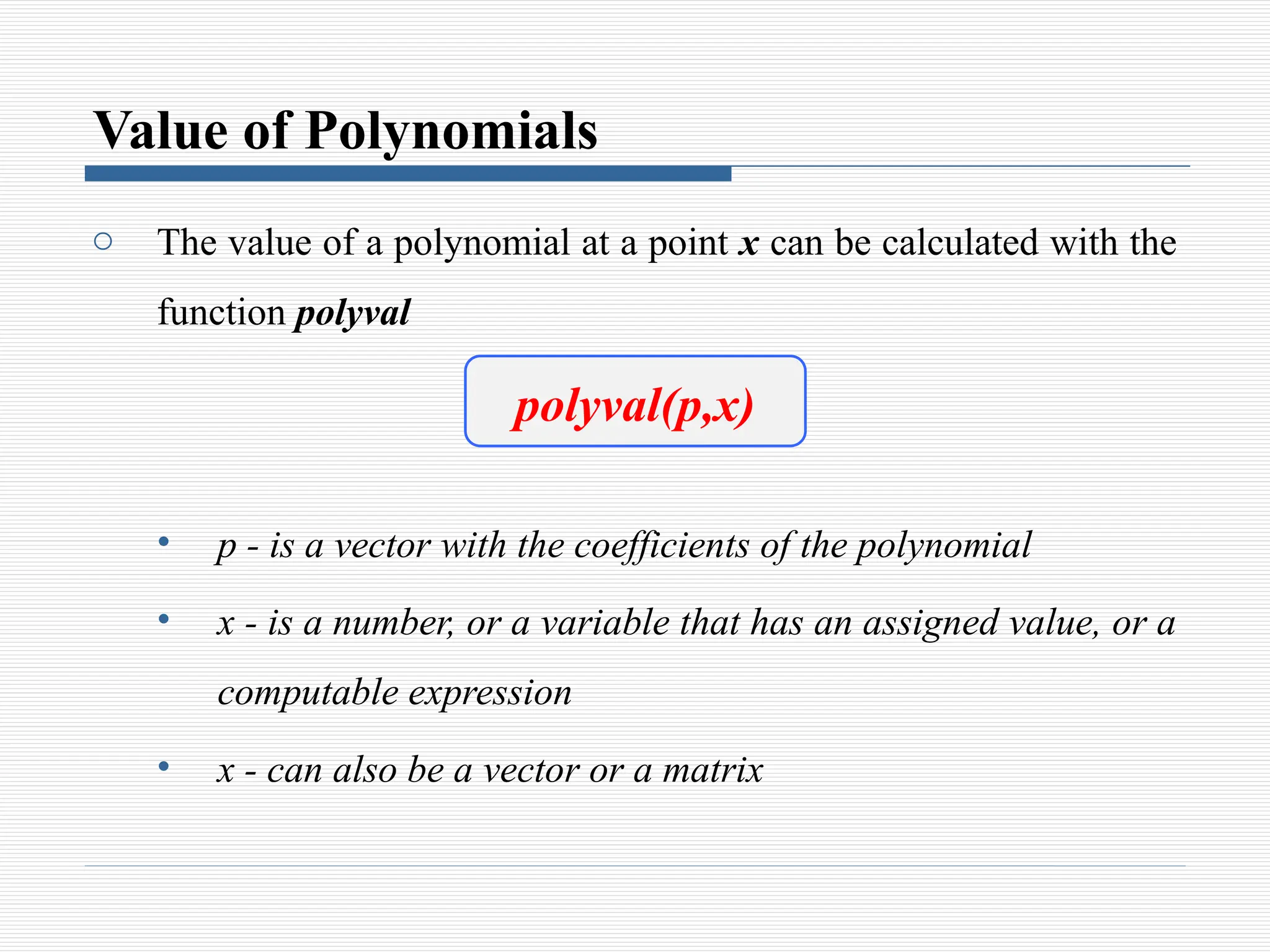 Value of Polynomials
o The value of a polynomial at a point x can be calculated with the
function polyval
• p - is a vector with the coefficients of the polynomial
• x - is a number, or a variable that has an assigned value, or a
computable expression
• x - can also be a vector or a matrix
polyval(p,x)
 