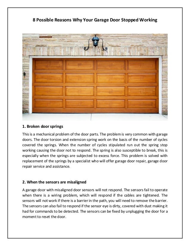 8 Possible Reasons Why Your Garage Door Stopped Working
1. Broken door springs
This is a mechanical problem of the door parts. The problem is very common with garage
doors. The door torsion and extension spring work on the basis of the number of cycles
covered the springs. When the number of cycles stipulated run out the spring stop
working causing the door not to respond. The spring is also susceptible to break, this is
especially when the springs are subjected to excess force. This problem is solved with
replacement of the springs by a specialist who will offer garage door repair, garage door
repair service and assistance.
2. When the sensors are misaligned
A garage door with misaligned door sensors will not respond. The sensors fail to operate
when there is a wiring problem, which will respond if the cables are tightened. The
sensors will not work if there is a barrier in the path, you will need to remove the barrier.
The sensors can also fail to respond if the sensor eye is dirty, covered with dust making it
had for commands to be detected. The sensors can be fixed by unplugging the door for a
moment to reset the door.
 