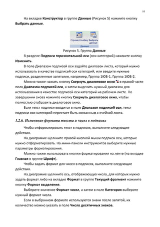 На вкладке Конструктор в группе Данные (Рисунок 5) нажмите кнопку
Выбрать данные.
Рисунок 5. Группа Данные
В разделе Подписи горизонтальной оси (оси категорий) нажмите кнопку
Изменить.
В поле Диапазон подписей оси задайте диапазон листа, который нужно
использовать в качестве подписей оси категорий, или введите нужные
подписи, разделенные запятыми, например, Группа 1ЮБ-1, Группа 1ЮБ-2.
Можно также нажать кнопку Свернуть диалоговое окно в правой части
поля Диапазон подписей оси, а затем выделить нужный диапазон для
использования в качестве подписей оси категорий на рабочем листе. По
завершении снова нажмите кнопку Свернуть диалоговое окно, чтобы
полностью отобразить диалоговое окно.
Если текст подписи вводится в поле Диапазон подписей оси, текст
подписи оси категорий перестает быть связанным с ячейкой листа.
1.2.6. Изменение формата текста и чисел в подписях
Чтобы отформатировать текст в подписях, выполните следующие
действия.
На диаграмме щелкните правой кнопкой мыши подписи оси, которые
нужно отформатировать. На мини-панели инструментов выберите нужные
параметры форматирования.
Можно также использовать кнопки форматирования на ленте (на вкладке
Главная в группе Шрифт).
Чтобы задать формат для чисел в подписях, выполните следующие
действия.
На диаграмме щелкните ось, отображающую числа, для которых нужно
задать формат либо на вкладке Формат в группе Текущий фрагмент нажмите
кнопку Формат выделения.
Выберите значение Формат чисел, а затем в поле Категория выберите
нужный формат числа.
Если в выбранном формате используются знаки после запятой, их
количество можно указать в поле Число десятичных знаков.
10
 