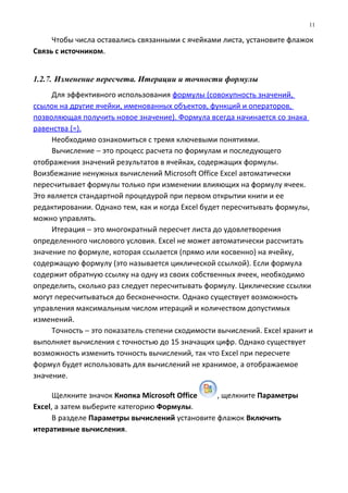 Чтобы числа оставались связанными с ячейками листа, установите флажок
Связь с источником.
1.2.7. Изменение пересчета. Итерации и точности формулы
Для эффективного использования формулы (совокупность значений,
ссылок на другие ячейки, именованных объектов, функций и операторов,
позволяющая получить новое значение). Формула всегда начинается со знака
равенства (=).
Необходимо ознакомиться с тремя ключевыми понятиями.
Вычисление − это процесс расчета по формулам и последующего
отображения значений результатов в ячейках, содержащих формулы.
Воизбежание ненужных вычислений Microsoft Office Excel автоматически
пересчитывает формулы только при изменении влияющих на формулу ячеек.
Это является стандартной процедурой при первом открытии книги и ее
редактировании. Однако тем, как и когда Excel будет пересчитывать формулы,
можно управлять.
Итерация − это многократный пересчет листа до удовлетворения
определенного числового условия. Excel не может автоматически рассчитать
значение по формуле, которая ссылается (прямо или косвенно) на ячейку,
содержащую формулу (это называется циклической ссылкой). Если формула
содержит обратную ссылку на одну из своих собственных ячеек, необходимо
определить, сколько раз следует пересчитывать формулу. Циклические ссылки
могут пересчитываться до бесконечности. Однако существует возможность
управления максимальным числом итераций и количеством допустимых
изменений.
Точность − это показатель степени сходимости вычислений. Excel хранит и
выполняет вычисления с точностью до 15 значащих цифр. Однако существует
возможность изменить точность вычислений, так что Excel при пересчете
формул будет использовать для вычислений не хранимое, а отображаемое
значение.
Щелкните значок Кнопка Microsoft Office , щелкните Параметры
Excel, а затем выберите категорию Формулы.
В разделе Параметры вычислений установите флажок Включить
итеративные вычисления.
11
 