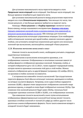 Для установки максимального числа пересчетов введите в поле
Предельное число итераций число итераций. Чем больше число итераций, тем
больше времени потребуется для пересчета листа.
Для установки максимальной разности между результатами пересчетов
введите ее в поле Относительная погрешность. Чем меньше это число, тем
точнее результат, и тем больше времени требуется на пересчет листа.
Команды «Поиск решения» и «Подбор параметра» являются частью
блока команд, иногда называемого инструментами Анализа «что-если»
(процесс изменения значений ячеек и анализа влияния этих изменений на
результат вычисления формул на листе). Обе команды для получения
требуемых результатов используют управляемые итерации. Если необходимо
найти оптимальное значение для одной ячейки, изменяя значения в других
ячейках, или установить конкретные ограничения для одного или нескольких
значений при вычислениях, воспользуйтесь командой «Поиск решения».
1.2.8. Изменение точности вычислений в книге
Изменяя точность вычислений в книге, необходимо учитывать следующие
существенные положения.
По умолчанию в вычислениях используются хранимые, а не
отображаемые значения. Отображаемые и печатаемые значения зависят от
выбора формата и отображения хранимых значений. Например, ячейка, в
которой отображается дата «22.11.2012», также содержит порядковый номер,
которое является хранимым значением этой даты в этой ячейке. Можно
изменить отображение даты на другой формат (например «22-ноябрь-2012»),
но хранимое в ячейке значение не изменится.
С осторожностью изменяйте точность вычислений. При осуществлении
пересчета формулы Excel обычно использует значения, хранящиеся в ячейках,
на которые ссылается формула. Например, если в двух ячейках содержится
значение 10,005, а формат ячеек предполагает отображение значений в виде
денежных единиц, в каждой из ячеек будет отображаться значение 10,01р. При
сложении этих значений результат будет равен 20,01р, поскольку Excel
складывает хранимые значения 10,005 и 10,005, а не отображаемые значения.
При изменении точности вычислений в книге путем использования
отображаемых (форматированных) значений Excel всегда меняет точность
хранимых в ячейках значений от полной (15 цифр) до любого другого числа
десятичных знаков отображаемого формата. После такого изменения возврат к
исходной точности будет невозможен.
12
 