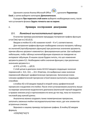 Щелкните значок Кнопка Microsoft Office , щелкните Параметры
Excel, а затем выберите категорию Дополнительно.
В разделе При пересчете этой книги выберите необходимую книгу, после
чего установите флажок Задать точность как на экране.
2. Примеры построения диаграммы
2.1. Линейный вычислительный процесс
В качестве примера рассмотрим процедуру построения графика функции
y=cos2
(πx) при х∈[-0,5;0,5].
Введем в ячейки А1 и В1 названия полей − X и Y, соответственно.
Для построения графика функции необходимо сначала построить таблицу
ее значений (протабулировать функцию) при различных значениях аргумента,
причем обычно аргумент изменяется с фиксированным шагом. Шаг выбирают
небольшим, чтобы таблица значений функции отражала ее поведение на
интервале табуляции. В нашем случае будем считать, что шаг изменения
аргумента равен 0,1. Необходимо найти значения функции y при различных
значениях аргумента x:
y(-0.5), y(-0.4), ..., y(0,5).
С этой целью в диапазон ячеек А2:А12 введем следующие значения
переменной х: -0,5; -0,4; …; 0,5. Отметим, что выбранные нами значения
переменной образуют арифметическую прогрессию. Заполнение ячеек
членами арифметической прогрессии в Excel можно выполнить следующим
способом:
в ячейки А2 и А3 вводим первый и второй члены арифметической
прогрессии и выделяем эти ячейки. После этого устанавливаем указатель мыши
на маркере заполнения выделенного диапазона (маленький черный квадратик
в правом нижнем углу) и протаскиваем его вниз до тех пор, пока не получится
числовой ряд нужной длины.
Аналогично можно создавать также геометрические прогрессии,
заполнять смежные ячейки последовательностями чисел, дат или элементов
встроенных списков.
Вернемся к нашему примеру построения графика. В ячейку В2 введем
формулу
=СОS(ПИ()*А2)^2
13
 