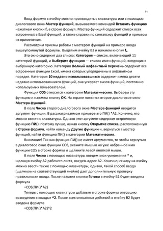 Ввод формул в ячейку можно производить с клавиатуры или с помощью
диалогового окна Мастер функций, вызываемого командой Вставить функцию
нажатием кнопки fx в строке формул. Мастер функций содержит список всех
встроенных в Excel функций, а также справки по синтаксису функций и примеры
их применения.
Рассмотрим приемы работы с мастером функций на примере ввода
вышеупомянутой формулы. Выделим ячейку В2 и нажмем кнопку fx.
Это окно содержит два списка: Категория − список, включающий 11
категорий функций, и Выберите функцию — список имен функций, входящих в
выбранную категорию. Категория Полный алфавитный перечень содержит все
встроенные функции Excel, имена которых упорядочены в алфавитном
порядке. Категория 10 недавно использовавшихся содержит имена десяти
недавно использовавшихся функций, она ускоряет вызов функций, постоянно
используемых пользователем.
Функция COS относится к категории Математические. Выберем эту
функцию и нажмем кнопку ОК. На экране появится второе диалоговое окно
Мастера функций.
В поле Число второго диалогового окна Мастера функций вводится
аргумент функции. В рассматриваемом примере это ПИ() *А2. Конечно, его
можно ввести с клавиатуры. Однако этот аргумент содержит встроенную
функцию ПИ(), поэтому лучше, нажав кнопку Открытие списка, расположенную
в Строке формул, найти команду Другие функции и, вернуться в мастер
функций, найти функцию ПИ() в категории Математические.
Внимание! Так как функция ПИ() не имеет аргументов, то чтобы вернуться
в диалоговое окно функции COS, укажите мышью на уже набранное имя
функции COS в строке формул и щелкните левой кнопкой мыши.
В поле Число с помощью клавиатуры введем знак умножения * и,
щелкнув ячейку А2 рабочего листа, введем адрес А2. Конечно, ссылку на ячейку
можно ввести также с помощью клавиатуры, однако, такой способ ввода
(щелчком на соответствующей ячейке) дает дополнительную проверку
правильности ввода. После нажатия кнопки Готово в ячейку В2 будет введена
формула
=COS(ПИ()*А2)
Теперь с помощью клавиатуры добавьте в строке формул операцию
возведения в квадрат ^2. После всех описанных действий в ячейку В2 будет
введена формула
=COS(ПИ()*А2)^2
14
 