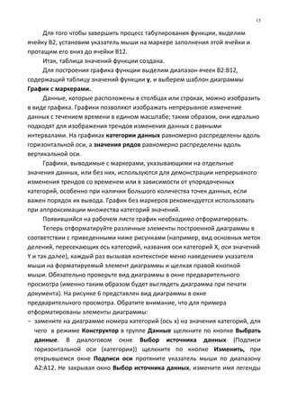 Для того чтобы завершить процесс табулирования функции, выделим
ячейку В2, установим указатель мыши на маркере заполнения этой ячейки и
протащим его вниз до ячейки В12.
Итак, таблица значений функции создана.
Для построения графика функции выделим диапазон ячеек В2:В12,
содержащий таблицу значений функции y, и выберем шаблон диаграммы
График с маркерами.
Данные, которые расположены в столбцах или строках, можно изобразить
в виде графика. Графики позволяют изображать непрерывное изменение
данных с течением времени в едином масштабе; таким образом, они идеально
подходят для изображения трендов изменения данных с равными
интервалами. На графиках категории данных равномерно распределены вдоль
горизонтальной оси, а значения рядов равномерно распределены вдоль
вертикальной оси.
Графики, выводимые с маркерами, указывающими на отдельные
значения данных, или без них, используются для демонстрации непрерывного
изменения трендов со временем или в зависимости от упорядоченных
категорий, особенно при наличии большого количества точек данных, если
важен порядок их вывода. График без маркеров рекомендуется использовать
при аппроксимации множества категорий значений.
Появившийся на рабочем листе график необходимо отформатировать.
Теперь отформатируйте различные элементы построенной диаграммы в
соответствии с приведенными ниже рисунками (например, вид основных меток
делений, пересекающих ось категорий, названия оси категорий X, оси значений
Y и так далее), каждый раз вызывая контекстное меню наведением указателя
мыши на форматируемый элемент диаграммы и щелкая правой кнопкой
мыши. Обязательно проверьте вид диаграммы в окне предварительного
просмотра (именно таким образом будет выглядеть диаграмма при печати
документа). На рисунке 6 представлен вид диаграммы в окне
предварительного просмотра. Обратите внимание, что для примера
отформатированы элементы диаграммы:
- замените на диаграмме номера категорий (ось x) на значения категорий, для
чего в режиме Конструктор в группе Данные щелкните по кнопке Выбрать
данные. В диалоговом окне Выбор источника данных (Подписи
горизонтальной оси (категории)) щелкните по кнопке Изменить, при
открывшемся окне Подписи оси протяните указатель мыши по диапазону
А2:А12. Не закрывая окно Выбор источника данных, измените имя легенды
15
 