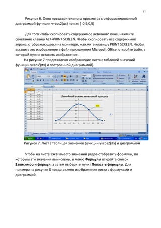 Рисунок 6. Окно предварительного просмотра с отформатированной
диаграммой функции y=cos2(πx) при х∈[-0,5;0,5]
Для того чтобы скопировать содержимое активного окна, нажмите
сочетание клавиш ALT+PRINT SCREEN. Чтобы скопировать все содержимое
экрана, отображающееся на мониторе, нажмите клавишу PRINT SCREEN. Чтобы
вставить это изображение в файл приложения Microsoft Office, откройте файл, в
который нужно вставить изображение.
На рисунке 7 представлено изображение листа с таблицей значений
функции y=cos2
(πx) и построенной диаграммой).
Рисунок 7. Лист с таблицей значений функции y=cos2(πx) и диаграммой
Чтобы на листе Excel вместо значений рядов отобразить формулы, по
которым эти значения вычислены, в меню Формулы откройте список
Зависимости формул, а затем выберите пункт Показать формулы. Для
примера на рисунке 8 представлено изображение листа с формулами и
диаграммой.
17
 