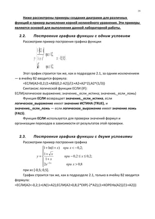 [ ].5,0;5,0
,2,0
,2,0
1
2.01
3
2
−∈





≥
<
++
−+
= x
xприx
xпри
xx
x
y
Ниже рассмотрены примеры создания диаграмм для различных
функций и пример вычисления корней нелинейного уравнения. Эти примеры
являются основой для выполнения данной лабораторной работы.
2.2. Построение графика функции с одним условием
Рассмотрим пример построения графика функции
Этот график строится так же, как в подразделе 2.1, за одним исключением
— в ячейку В2 вводится формула:
=ЕСЛИ(А2<0,2;(1+ABS(0,2-A2))/(1+A2+A2^2);A2^(1/3))
Синтаксис логической функции ЕСЛИ (IF):
ЕСЛИ(логическое выражение; значение,_если_истина; значение,_если_ложь)
Функция ЕСЛИ возвращает значение,_если_истина, если
логическое_выражение имеет значение ИСТИНА (TRUE), и
значение,_если_ложь — если логическое_выражение имеет значение ложь
(FALS).
Функция ЕСЛИ используется для проверки значений формул и
организации переходов в зависимости от результатов этой проверки.
2.3. Построение графика функции с двумя условиями
Рассмотрим пример построения графика
при х∈[-0,5; 0,5].
График строится так же, как в подразделе 2.1, только в ячейку В2 вводится
формула:
=EСЛИ(A2<-0,2;1+LN(1+A2);ЕСЛИ(A2>0,8;2*ЕХР(-2*А2);(1+КОРЕНЬ(А2))/(1+А2)))
19







>
≤≤−
+
+
−<++
=
−
8,02
;2,02,0
1
1
;2,0)1ln(1
2
xприe
xпри
x
x
xприx
y
x
 
