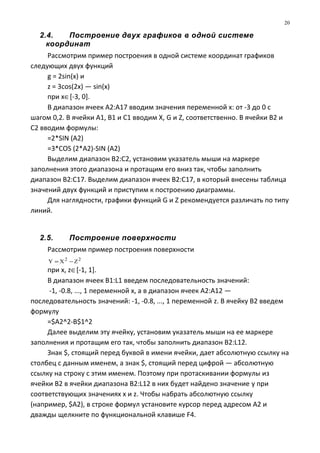 2.4. Построение двух графиков в одной системе
координат
Рассмотрим пример построения в одной системе координат графиков
следующих двух функций
g = 2sin(x) и
z = 3cos(2x) — sin(x)
при х∈[-3, 0].
В диапазон ячеек А2:А17 вводим значения переменной x: от -3 до 0 с
шагом 0,2. В ячейки А1, В1 и С1 вводим X, G и Z, соответственно. В ячейки В2 и
С2 вводим формулы:
=2*SIN (A2)
=3*COS (2*A2)-SIN (A2)
Выделим диапазон В2:С2, установим указатель мыши на маркере
заполнения этого диапазона и протащим его вниз так, чтобы заполнить
диапазон В2:С17. Выделим диапазон ячеек В2:С17, в который внесены таблица
значений двух функций и приступим к построению диаграммы.
Для наглядности, графики функций G и Z рекомендуется различать по типу
линий.
2.5. Построение поверхности
Рассмотрим пример построения поверхности
22
ZXY −=
при х, z∈[-1, 1].
В диапазон ячеек B1:L1 введем последовательность значений:
-1, -0.8, ..., 1 переменной х, а в диапазон ячеек А2:А12 —
последовательность значений: -1, -0.8, ..., 1 переменной z. В ячейку В2 введем
формулу
=$A2^2-B$1^2
Далее выделим эту ячейку, установим указатель мыши на ее маркере
заполнения и протащим его так, чтобы заполнить диапазон B2:L12.
Знак $, стоящий перед буквой в имени ячейки, дает абсолютную ссылку на
столбец с данным именем, а знак $, стоящий перед цифрой — абсолютную
ссылку на строку с этим именем. Поэтому при протаскивании формулы из
ячейки В2 в ячейки диапазона B2:L12 в них будет найдено значение y при
соответствующих значениях х и z. Чтобы набрать абсолютную ссылку
(например, $A2), в строке формул установите курсор перед адресом А2 и
дважды щелкните по функциональной клавише F4.
20
 
