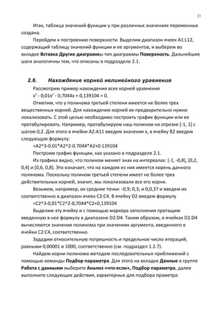 Итак, таблица значений функции y при различных значениях переменных
создана.
Перейдем к построению поверхности. Выделим диапазон ячеек A1:L12,
содержащий таблицу значений функции и ее аргументов, и выберем во
вкладке Вставка Другие диаграммы тип диаграммы Поверхность. Дальнейшие
шаги аналогичны тем, что описаны в подразделе 2.1.
2.6. Нахождение корней нелинейного уравнения
Рассмотрим пример нахождения всех корней уравнения
х3
- 0,01х2
- 0,7044х + 0,139104 = 0.
Отметим, что у полинома третьей степени имеется не более трех
вещественных корней. Для нахождения корней их предварительно нужно
локализовать. С этой целью необходимо построить график функции или ее
протабулировать. Например, протабулируем наш полином на отрезке [-1, 1] с
шагом 0,2. Для этого в ячейки А2:А11 введем значения х, в ячейку В2 введем
следующую формулу:
=A2^3-0.01*A2^2-0.7044*A2+0.139104
Построим график функции, как указано в подразделе 2.1.
Из графика видно, что полином меняет знак на интервалах: [-1, -0,8], [0,2,
0,4] и [0,6, 0,8]. Это означает, что на каждом из них имеется корень данного
полинома. Поскольку полином третьей степени имеет не более трех
действительных корней, значит, мы локализовали все его корни.
Возьмем, например, их средние точки: -0,9; 0,3; и 0,0,37 и введем их
соответственно в диапазон ячеек С2:С4. В ячейку D2 введем формулу
=С2^3-0,01*С2^2-0,7044*С2+0,139104
Выделим эту ячейку и с помощью маркера заполнения протащим
введенную в нее формулу в диапазоне D2:D4. Таким образом, в ячейках D2:D4
вычисляются значения полинома при значениях аргумента, введенного в
ячейки С2:С4, соответственно.
Зададим относительную погрешность и предельное число итераций,
равными 0,00001 и 1000, соответственно (см. подраздел 1.2.7).
Найдем корни полинома методом последовательных приближений с
помощью команды Подбор параметра. Для этого на вкладке Данные в группе
Работа с данными выберите Анализ «что-если», Подбор параметра, далее
выполните следующие действия, характерные для подбора праметра:
21
 