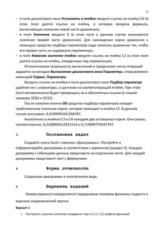 - в поле диалогового окна Установить в ячейке введите ссылку на ячейку D2 (в
этом поле дается ссылка на ячейку, в которую введена формула,
вычисляющая значение левой части уравнения);
- в поле Значение введите 0 (в этом поле в данном случае указывается
значение правой части уравнения). Для нахождения корня уравнения с
помощью средства подбора параметров надо записать уравнение так, чтобы
его правая часть не содержала переменную;
- в поле Изменяя значение ячейки введите ссылку на ячейку С2 (в этом поле
дается ссылка на ячейку, отведенную под переменную).
Относительная погрешность вычислений и предельное число итераций
задаются на вкладке Вычисления диалогового окна Параметры, открываемого
командой Сервис, Параметры.
Вводить ссылки на ячейки в поля диалогового окна Подбор параметра
удобнее не с клавиатуры, а щелчком на соответствующей ячейке. При этом
Excel автоматически будет превращать их в абсолютные ссылки (в нашем
примере $D$2 и $C$2).
После нажатия кнопки ОК средство подбора параметров находит
приближенное значение корня, которое помещает в ячейку С2. В данном
случае оно равно -0,9199995441260787.
Аналогично в ячейках СЗ и С4 находим два оставшихся корня. Они равны,
соответственно, 0,2100004312921519 и 0,719999779247747.
3. Постановка задач
Создайте книгу Excel с именем «Диаграммы». Постройте и
отформатируйте диаграммы в соответствии с вариантом (раздел 5). Каждую
диаграмму с таблицами данных представьте на отдельном листе. Для каждой
диаграммы представьте лист с формулами.
4. Форма отчетности
Созданные диаграммы в электронном виде.
5. Варианты заданий
Номер варианта определяется порядковым номером фамилии студента в
журнале академической группы
Вариант 1
1. Построить в разных системах координат при х∈[-2; 1,5] графики функций:
22
 