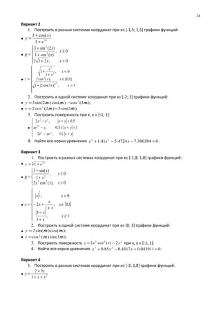 Вариант 2
1. Построить в разных системах координат при х∈[-1,5; 1,5] графики функций:
• x
e
x
y 2
1
)cos(1
+
+
=
•





>+
≤
+
+
=
0,212
0,
)(cos1
)2(sin3
2
2
xx
x
x
x
g
•








>+
∈
<
+
+
=
1,)3sin(21
]1;0[),(cos2
0,
1
1
31
2
2
2
xx
xx
x
x
x
z
2. Построить в одной системе координат при х∈[-2; 2] графики функций:
• );3(cos)cos()2sin(3 2
xxxy πππ −=
• ).3sin(3)2(cos2 2
xxz ππ −=
3. Построить поверхность при х, у ∈[-1; 1]:
•





+≤−
<+≤−
<+−
yxyee
yxyxe
yxex
yx
x
y
1,2
15.0,
5.0,2
2
2
4. Найти все корни уравнения 0380384.74724.541.1 23
=−−+ xxx .
Вариант 3
1. Построить в разных системах координат при х∈[-1,8; 1,8] графики функций:
• 4 3
1 x
ey +=
•




>
≤
+
+
=
0),(cos2
0,
1
)sin(3
22
2
xxx
x
x
x
g
• [ [









≥
+
−
∈
+
+−
<
=
1,
1
3
1,0,
1
2
0,3
1
x
x
x
x
x
x
x
xx
z
2. Построить в одной системе координат при х∈[0; 3] графики функций:
• );cos()sin(2 xxy ππ=
• ).3sin()(cos2
xxz ππ=
3. Построить поверхность 222
2)(cos2 yxxz −= при х, у ∈[-1; 1].
4. Найти все корни уравнения 0043911.04317.085.0 23
=+−+ xxx .
Вариант 4
1. Построить в разных системах координат при х∈[-2; 1,8] графики функций:
• 2
1
32
xx
x
y
++
+
=
24
 