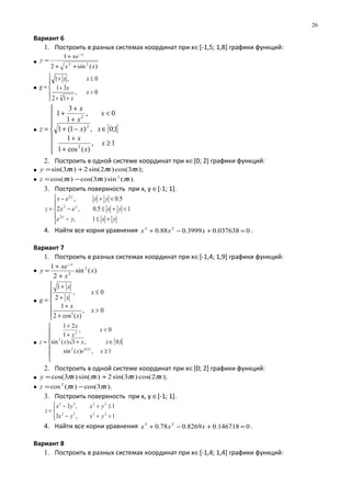 Вариант 6
1. Построить в разных системах координат при х∈[-1,5; 1,8] графики функций:
•
)(sin2
1
22
xx
xe
y
x
++
+
=
−
•





>
++
+
≤+
=
0,
12
31
0,1
3
x
x
x
xx
g
• [ [







≥
+
+
∈−+
<
+
+
+
=
1,
)(cos1
1
1;0,)1(1
0,
1
3
1
2
2
2
x
x
x
xx
x
x
x
z
2. Построить в одной системе координат при х∈[0; 2] графики функций:
• );3cos()2sin(2)3sin( xxxy πππ +=
• ).(sin)3cos()cos( 2
xxxz πππ −=
3. Построить поверхность при х, у ∈[-1; 1].





+≤−
<+≤−
<+−
=
yxye
yxex
yxex
z
x
y
y
1,
15.0,2
5.0,
2
2
2
4. Найти все корни уравнения 0037638.03999.088.0 23
=+−+ xxx .
Вариант 7
1. Построить в разных системах координат при х∈[-1,4; 1,9] графики функций:
• )(sin
2
1 2
2
x
x
xe
y
x
+
+
=
−
•







>
+
+
≤
+
+
=
0,
)(cos2
1
0,
2
1
3
x
x
x
x
x
x
g
• [ [







≥
∈+
<
+
+
=
1,)(sin
1;0,1)(sin
0,
1
21
2.02
2
2
xex
xxx
x
x
x
z
x
2. Построить в одной системе координат при х∈[0; 2] графики функций:
• );2cos()3sin(2)sin()3cos( xxxxy ππππ +=
• ).3cos()(cos2
xxz ππ −=
3. Построить поверхность при х, у ∈[-1; 1].



>+−
≤+−
=
1,3
1,3
2232
2232
yxyx
yxyx
z
4. Найти все корни уравнения 0146718.08269.078.0 23
=+−+ xxx .
Вариант 8
1. Построить в разных системах координат при х∈[-1,4; 1,4] графики функций:
26
 