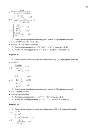 • )sin(1
1
xex
x
y
x
++
+
=
−
•





>
+
+
≤+
=
0,
)(cos2
1
)(sin
0,1
2
2
3 2
x
x
x
x
xx
g
• [ [








≥+
+
+
∈+
<
+
=
−
1,3
1
)sin(1
1;0,1
0,
1
2
2
2
xx
x
x
xx
xe
x
x
z
x
2. Построить в одной системе координат при х∈[0; 2] графики функций:
• );3sin()cos()2sin(2 xxxy πππ +=
• ).4cos()(sin)2cos( 2
xxxz πππ −=
3. Построить поверхность yexxz y222
5)(sin3 −= при х, у ∈[-1; 1].
4. Найти все корни уравнения 0146718.08269.078.0 23
=+−+ xxx .
Вариант 9
1. Построить в разных системах координат при х∈[-1,8; 1,8] графики функций:
• 4 3
1 x
ey +=
•




>
≤
+
+
=
0),(cos2
0,
1
)sin(3
22
2
xxx
x
x
x
g
• [ [









≥
+
−
∈
+
+−
<
=
1,
1
3
1,0,
1
2
0,3
1
x
x
x
x
x
x
x
xx
z
2. Построить в одной системе координат при х∈[0; 3] графики функций:
• );cos()sin(2 xxy ππ=
• ).3sin()(cos2
xxz ππ=
3. Построить поверхность 422.0
22 yxez x
−= при х, у ∈[-1; 1].
4. Найти все корни уравнения 0191906.04775.112.0 23
=+−− xxx .
Вариант 10
1. Построить в разных системах координат при х∈[-2; 1,8] графики функций:
• 2
1
32
xx
x
y
++
+
=
•





>
+
+
≤−+
=
−
0,
2
2
0,)(sin21
3 1.0
22
x
e
x
xxx
g
x
27
 