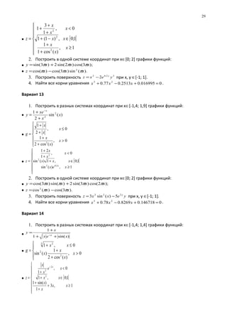 • [ [







≥
+
+
∈−+
<
+
+
+
=
1,
)(cos1
1
1;0,)1(1
0,
1
3
1
2
2
2
x
x
x
xx
x
x
x
z
2. Построить в одной системе координат при х∈[0; 2] графики функций:
• );3cos()2sin(2)3sin( xxxy πππ +=
• ).(sin)3cos()cos( 2
xxxz πππ −=
3. Построить поверхность 22.02
2 yexz y
−= при х, у ∈[-1; 1].
4. Найти все корни уравнения 0016995.02513.077.0 23
=+−+ xxx .
Вариант 13
1. Построить в разных системах координат при х∈[-1,4; 1,9] графики функций:
• )(sin
2
1 2
2
x
x
xe
y
x
+
+
=
−
•







>
+
+
≤
+
+
=
0,
)(cos2
1
0,
2
1
3
x
x
x
x
x
x
g
• [ [







≥
∈+
<
+
+
=
1,)(sin
1;0,1)(sin
0,
1
21
2.02
2
2
xex
xxx
x
x
x
z
x
2. Построить в одной системе координат при х∈[0; 2] графики функций:
• );2cos()3sin(2)sin()3cos( xxxxy ππππ +=
• ).3cos()(cos2
xxz ππ −=
3. Построить поверхность yexxz y222
5)(sin3 −= при х, у ∈[-1; 1].
4. Найти все корни уравнения 0146718.08269.078.0 23
=+−+ xxx .
Вариант 14
1. Построить в разных системах координат при х∈[-1,4; 1,4] графики функций:
• )sin(1
1
xex
x
y
x
++
+
=
−
•





>
+
+
≤+
=
0,
)(cos2
1
)(sin
0,1
2
2
3 2
x
x
x
x
xx
g
• [ [








≥+
+
+
∈+
<
+
=
−
1,3
1
)sin(1
1;0,1
0,
1
2
2
2
xx
x
x
xx
xe
x
x
z
x
29
 