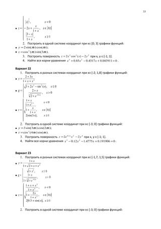 • [ [









≥
+
−
∈
+
+−
<
=
1,
1
3
1,0,
1
2
0,3
1
x
x
x
x
x
x
x
xx
z
2. Построить в одной системе координат при х∈[0; 3] графики функций:
• );cos()sin(2 xxy ππ=
• ).3sin()(cos2
xxz ππ=
3. Построить поверхность 222
2)(cos2 yxxz −= при х, у ∈[-1; 1].
4. Найти все корни уравнения 0043911.04317.085.0 23
=+−+ xxx .
Вариант 22
1. Построить в разных системах координат при х∈[-2; 1,8] графики функций:
• 2
1
32
xx
x
y
++
+
=
•





>
+
+
≤−+
=
−
0,
2
2
0,)(sin21
3 1.0
22
x
e
x
xxx
g
x
• [ [









≥
∈
+
+
<
+
+
=
1,)3sin(2
1;0,
1
1
0,
1
1
2
xx
x
x
x
x
x
x
z
2. Построить в одной системе координат при х∈[-3; 0] графики функций:
• );2cos()3sin(3 xxy ππ=
• ).sin()4(cos3
xxz ππ=
3. Построить поверхность 422.0
22 yxez x
−= при х, у ∈[-1; 1].
4. Найти все корни уравнения 0191906.04775.112.0 23
=+−− xxx .
Вариант 23
1. Построить в разных системах координат при х∈[-1,7; 1,5] графики функций:
• 2
21
1
xx
x
y
+++
+
=
•





>
++
+
≤+
=
−
0,
11
1
0,1
3 2.0
2
x
e
x
xx
g
x
• [ [









≥+
∈
+
+
<
+
++
=
1,)sin(5.02
1;0,
1
2
1
0,
1
1
2
2
2
xx
x
x
x
x
x
xx
z
2. Построить в одной системе координат при х∈[-3; 0] графики функций:
33
 