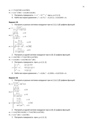 • );4cos()2sin(2 xxy ππ=
• ).sin()cos()3(cos2
xxxz πππ −=
3. Построить поверхность 22.02
2 yexz y
−= при х, у ∈[-1; 1].
4. Найти все корни уравнения 0016995.02513.077.0 23
=+−+ xxx .
Вариант 24
1. Построить в разных системах координат при х∈[-1,5; 1,8] графики функций:
•
)(sin2
1
22
xx
xe
y
x
++
+
=
−
•





>
++
+
≤+
=
0,
12
31
0,1
3
x
x
x
xx
g
• [ [







≥
+
+
∈−+
<
+
+
+
=
1,
)(cos1
1
1;0,)1(1
0,
1
3
1
2
2
2
x
x
x
xx
x
x
x
z
2. Построить в одной системе координат при х∈[0; 2] графики функций:
• );3cos()2sin(2)3sin( xxxy πππ +=
• ).(sin)3cos()cos( 2
xxxz πππ −=
3. Построить поверхность при х, у ∈[-1; 1].





+≤−
<+≤−
<+−
=
yxye
yxex
yxex
z
x
y
y
1,
15.0,2
5.0,
2
2
2
4. Найти все корни уравнения 0037638.03999.088.0 23
=+−+ xxx .
Вариант 25
1. Построить в разных системах координат при х∈[-1,4; 1,9] графики функций:
• )(sin
2
1 2
2
x
x
xe
y
x
+
+
=
−
•







>
+
+
≤
+
+
=
0,
)(cos2
1
0,
2
1
3
x
x
x
x
x
x
g
• [ [







≥
∈+
<
+
+
=
1,)(sin
1;0,1)(sin
0,
1
21
2.02
2
2
xex
xxx
x
x
x
z
x
2. Построить в одной системе координат при х∈[0; 2] графики функций:
• );2cos()3sin(2)sin()3cos( xxxxy ππππ +=
• ).3cos()(cos2
xxz ππ −=
3. Построить поверхность при х, у ∈[-1; 1].
34
 