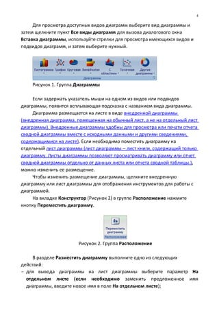 Для просмотра доступных видов диаграмм выберите вид диаграммы и
затем щелкните пункт Все виды диаграмм для вызова диалогового окна
Вставка диаграммы, используйте стрелки для просмотра имеющихся видов и
подвидов диаграмм, и затем выберите нужный.
Рисунок 1. Группа Диаграммы
Если задержать указатель мыши на одном из видов или подвидов
диаграммы, появится всплывающая подсказка с названием вида диаграммы.
Диаграмма размещается на листе в виде внедренной диаграммы
(внедренная диаграмма, помещенная на обычный лист, а не на отдельный лист
диаграммы). Внедренные диаграммы удобны для просмотра или печати отчета
сводной диаграммы вместе с исходными данными и другими сведениями,
содержащимися на листе). Если необходимо поместить диаграмму на
отдельный лист диаграммы (лист диаграммы − лист книги, содержащий только
диаграмму. Листы диаграммы позволяют просматривать диаграмму или отчет
сводной диаграммы отдельно от данных листа или отчета сводной таблицы.),
можно изменить ее размещение.
Чтобы изменить размещение диаграммы, щелкните внедренную
диаграмму или лист диаграммы для отображения инструментов для работы с
диаграммой.
На вкладке Конструктор (Рисунок 2) в группе Расположение нажмите
кнопку Переместить диаграмму.
Рисунок 2. Группа Расположение
В разделе Разместить диаграмму выполните одно из следующих
действий:
- для вывода диаграммы на лист диаграммы выберите параметр На
отдельном листе (если необходимо заменить предложенное имя
диаграммы, введите новое имя в поле На отдельном листе);
4
 