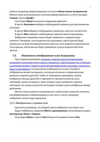 нужные параметры форматирования на панели Мини-панель инструментов.
Можно также воспользоваться кнопками форматирования на ленте (вкладка
Главная, группа Шрифт).
На вкладке Макет выполните следующие действия.
В группе Заголовки выберите необходимый параметр для расположения
заголовка.
В группе Оси выберите необходимые параметры осей или линий сетки.
В группе Фон выберите необходимый параметр макета диаграммы.
Выбранные параметры макета будут применены к выделенному
элементу. Например, если выделена вся диаграмма, метки данных будут
применены ко всей последовательности данных. Если выделена единственная
точка данных, метки данных будут применены только выделенной точке
данных.
1.2. Изменение отображения осей диаграммы
При создании диаграммы деления и подписи делений (делениями
называются маленькие метки единиц измерения, пересекающие ось и похожие
на деления линейки. Подписи делений идентифицируют категории, значения и
ряды на диаграмме.) по умолчанию отображаются на осях. Способ их
отображения можно настраивать, используя основные и промежуточные
деления и подписи делений. Чтобы не перегружать диаграмму, можно
отображать меньше делений и подписей на горизонтальной оси (оси
категорий), указав интервалы, через которые нужно добавлять подписи
категорий, или указав количество категорий, которые нужно отображать между
делениями.
Можно также изменять выравнивание и ориентацию подписей, изменять
или форматировать отображающиеся в них текст и числа, например,
отображать числа в виде процентов.
1.2.1. Отображение и скрытие осей
Щелкните диаграмму, на которой нужно отобразить или скрыть оси.
Будут отображены средства Работа с диаграммами, включающие вкладки
Конструктор, Макет и Формат.
На вкладке Макет в группе Оси (Рисунок 4) нажмите кнопку Оси.
7
 
