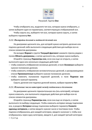 Рисунок4. Группа Оси
Чтобы отобразить ось, выделите тип оси, которую нужно отобразить, а
затем выберите один из параметров, соответствующих отображаемой оси.
Чтобы скрыть ось, выберите тип оси, которую нужно скрыть, и затем
выберите параметр Нет.
1.2.2. Настройка делений и подписей делений оси
На диаграмме щелкните ось, для которой нужно настроить деления или
подписи делений либо выполните следующие действия для выбора оси из
списка элементов диаграммы.
На вкладке Формат в группе Текущий фрагмент нажмите стрелку рядом с
полем Область диаграммы, а затем щелкните ось, которую нужно выбрать.
Откройте страницу Параметры оси, если она еще не открыта, а затем
выполните одно или несколько следующих действий:
- чтобы изменить отображение основных делений, в поле Основные выберите
нужное положение деления;
- чтобы изменить отображение вспомогательных делений, в раскрывающемся
списке Промежуточные выберите нужное положение деления;
- чтобы изменить положение подписей делений, в поле Подписи оси
выберите нужный параметр.
Скрыть деления или подписи делений можно, выбрав параметр Нет.
1.2.3. Изменение числа категорий между подписями и делениями
На диаграмме щелкните горизонтальную ось (ось категорий), которую
нужно изменить, или выполните следующие действия для выбора оси из
списка элементов диаграммы.
Откройте страницу Параметры оси, если она еще не открыта, а затем
выполните по выбору следующее. Чтобы изменить интервал между подписями
оси, в разделе Интервал между подписями выберите параметр Укажите
единицу интервала, а затем введите нужное число в текстовом поле. Чтобы
подписи отображались для каждой категории, введите значение 1, чтобы они
отображались через одну категорию, введите 2, для каждой третьей категории
— 3, и т.д.
8
 
