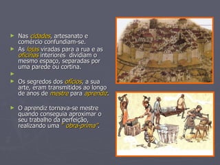 Nas  cidades , artesanato e comércio confundiam-se.  As  lojas  viradas para a rua e as  oficinas  interiores  dividiam o mesmo espaço, separadas por uma parede ou cortina. Os segredos dos  ofícios , a sua arte, eram transmitidos ao longo de anos de  mestre  para  aprendiz . O aprendiz tornava-se mestre quando conseguia aproximar o seu trabalho da perfeição, realizando uma  ”  obra-prima” . 