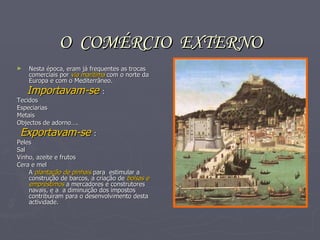 O  COMÉRCIO  EXTERNO Nesta época, eram já frequentes as trocas comerciais por  via marítima  com o norte da Europa e com o Mediterrâneo. Importavam-se  : Tecidos Especiarias Metais Objectos de adorno…. Exportavam-se  : Peles Sal Vinho, azeite e frutos Cera e mel A  plantação de pinhais  para  estimular a construção de barcos, a criação de  bolsas e empréstimos  a mercadores e construtores navais, e a  a diminuição dos impostos contribuíram para o desenvolvimento desta actividade. 