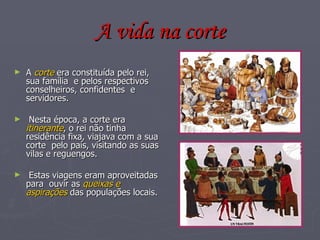 A vida na corte A  corte  era constituída pelo rei, sua família  e pelos respectivos  conselheiros, confidentes  e servidores. Nesta época, a corte era  itinerante , o rei não tinha residência fixa, viajava com a sua corte  pelo país, visitando as suas vilas e reguengos. Estas viagens eram aproveitadas para  ouvir as  queixas e aspirações  das populações locais. 