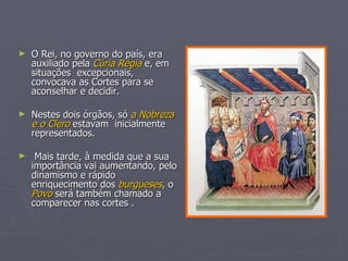 O Rei, no governo do país, era auxiliado pela  Cúria Régia  e, em situações  excepcionais, convocava as Cortes para se  aconselhar e decidir. Nestes dois órgãos, só  a Nobreza e o Clero  estavam  inicialmente representados. Mais tarde, à medida que a sua importância vai aumentando, pelo dinamismo e rápido enriquecimento dos  burgueses , o  Povo  será também chamado a comparecer nas cortes . 